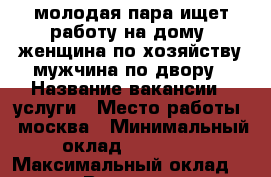 молодая пара ищет работу на дому. женщина по хозяйству мужчина по двору › Название вакансии ­ услуги › Место работы ­ москва › Минимальный оклад ­ 60 000 › Максимальный оклад ­ 100 000 › Возраст от ­ 37 › Возраст до ­ 38 - Московская обл., Москва г. Работа » Вакансии   . Московская обл.